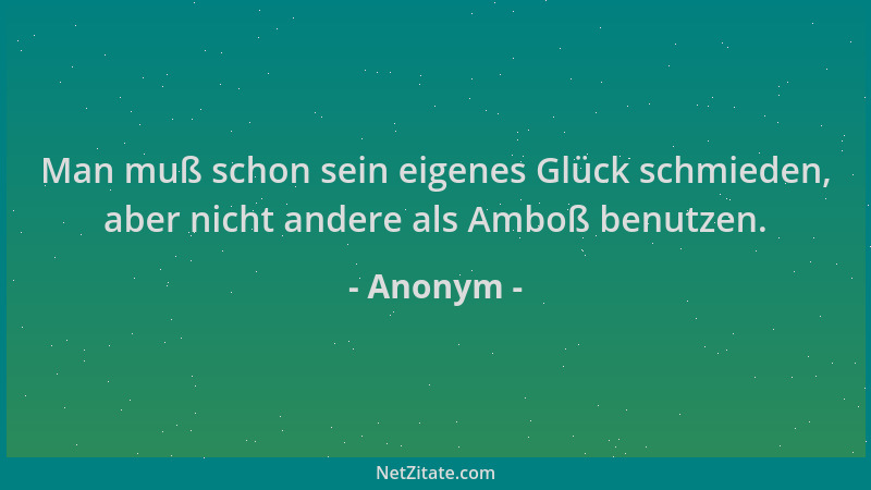 Anonym - Man muß schon sein eigenes Glück schmieden, aber nicht andere als Amboß benutzen....