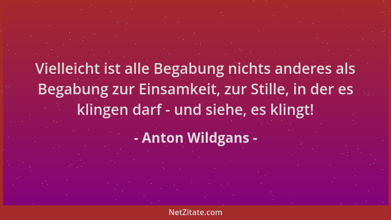 Anton Wildgans - Vielleicht ist alle Begabung nichts anderes als Begabung zur Einsamkeit, zur Stille, in der es klingen dar...