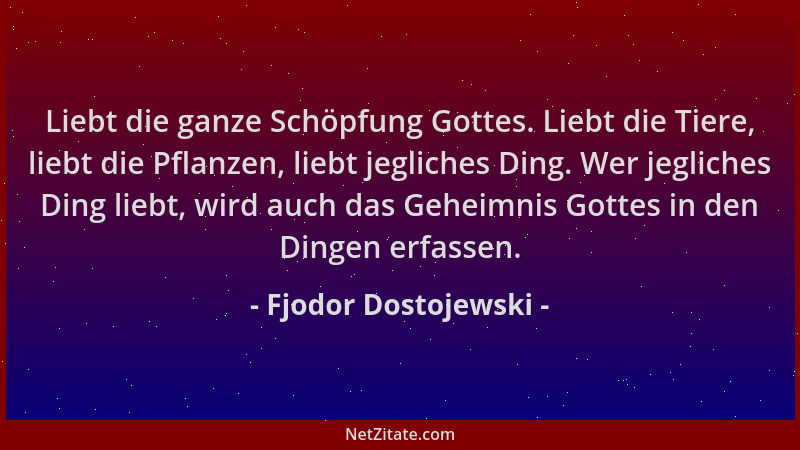 Fjodor Dostojewski - Liebt die ganze Schöpfung Gottes. Liebt die Tiere, liebt die Pflanzen, liebt jegliches Ding. Wer jegli...