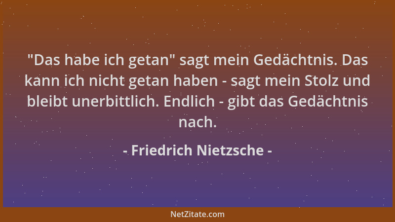 Friedrich Nietzsche -  "Das habe ich getan " sagt mein Gedächtnis. Das kann ich nicht getan haben - sagt mein Stolz und bleib...