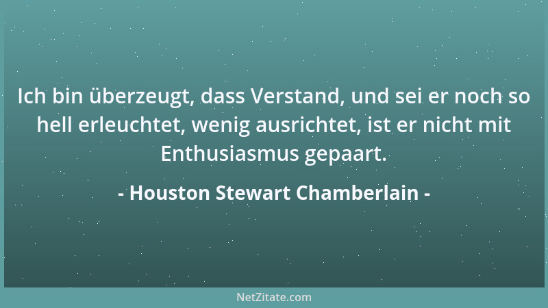 Houston Stewart Chamberlain - Ich bin überzeugt, dass Verstand, und sei er noch so hell erleuchtet, wenig ausrichtet, ist e...