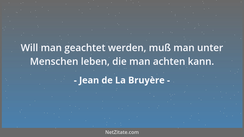 Jean de La Bruyère - Will man geachtet werden, muß man unter Menschen leben, die man achten kann....