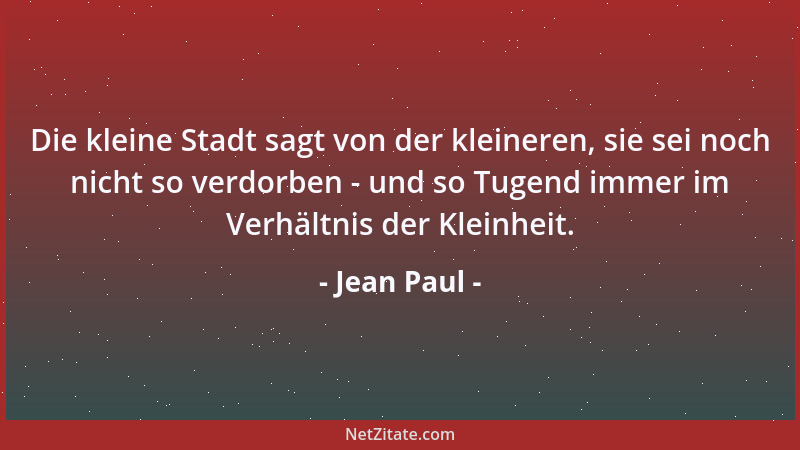 Jean Paul - Die kleine Stadt sagt von der kleineren, sie sei noch nicht so verdorben - und so Tugend immer im Verhältnis de...
