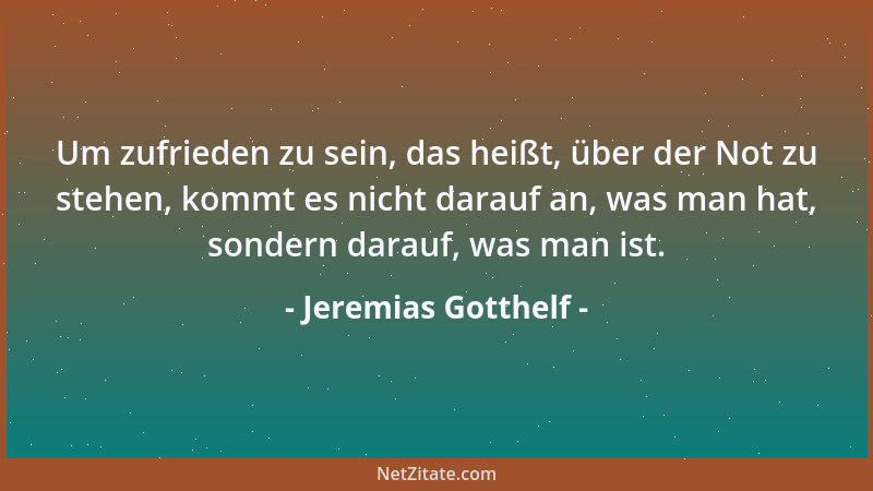 Jeremias Gotthelf - Um zufrieden zu sein, das heißt, über der Not zu stehen, kommt es nicht darauf an, was man hat, sondern...