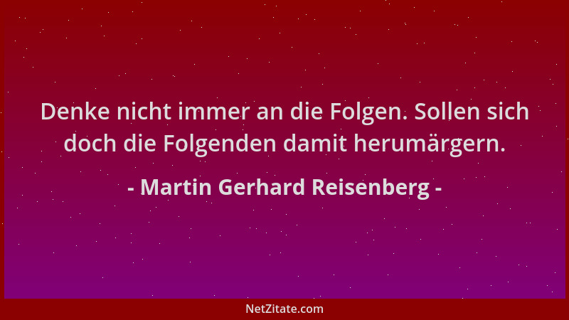 Martin Gerhard Reisenberg - Denke nicht immer an die Folgen. Sollen sich doch die Folgenden damit herumärgern....