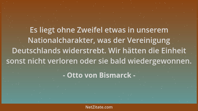 Otto von Bismarck - Es liegt ohne Zweifel etwas in unserem Nationalcharakter, was der Vereinigung Deutschlands widerstrebt....