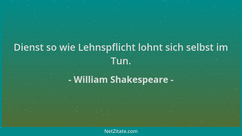 William Shakespeare - Dienst so wie Lehnspflicht lohnt sich selbst im Tun....