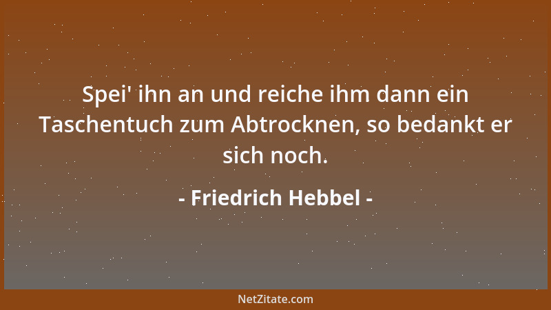 Friedrich Hebbel - Spei ' ihn an und reiche ihm dann ein Taschentuch zum Abtrocknen, so bedankt er sich noch....