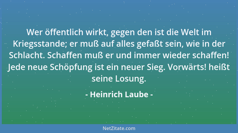 Heinrich Laube - Wer öffentlich wirkt, gegen den ist die Welt im Kriegsstande; er muß auf alles gefaßt sein, wie in der Sch...