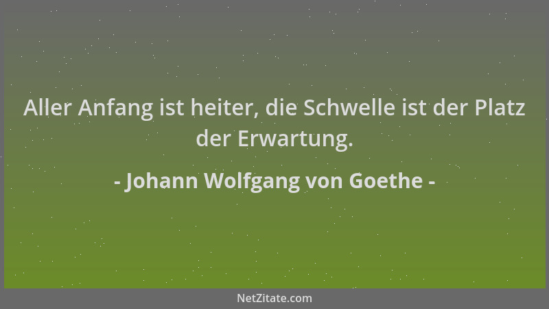 Johann Wolfgang von Goethe - Aller Anfang ist heiter, die Schwelle ist der Platz der Erwartung....