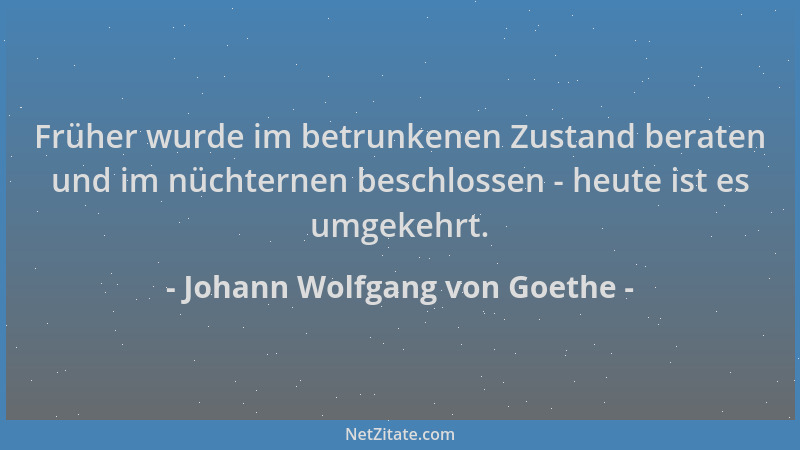 Johann Wolfgang von Goethe - Früher wurde im betrunkenen Zustand beraten und im nüchternen beschlossen - heute ist es umgek...