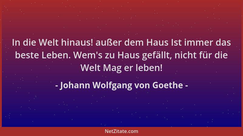 Johann Wolfgang von Goethe - In die Welt hinaus! außer dem Haus Ist immer das beste Leben. Wem 's zu Haus gefällt, nicht für...