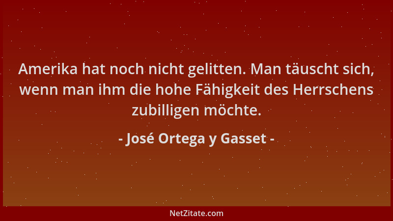 José Ortega y Gasset - Amerika hat noch nicht gelitten. Man täuscht sich, wenn man ihm die hohe Fähigkeit des Herrschens zu...