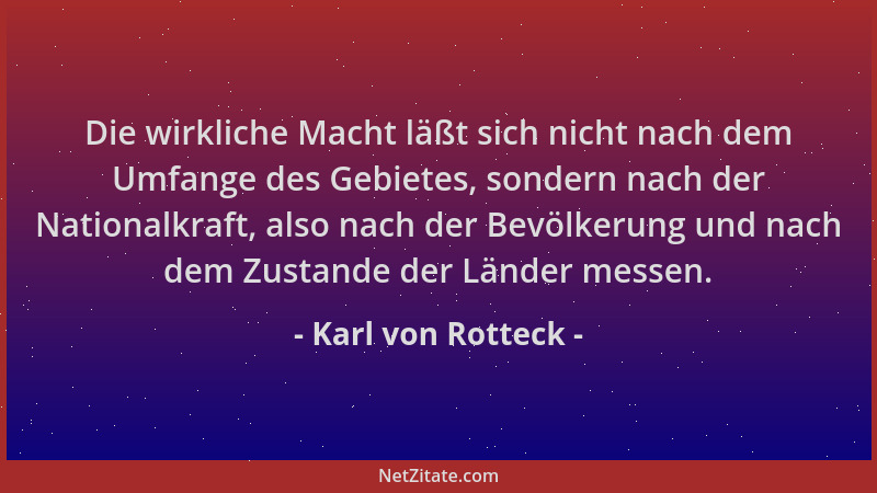 Karl von Rotteck - Die wirkliche Macht läßt sich nicht nach dem Umfange des Gebietes, sondern nach der Nationalkraft, also...