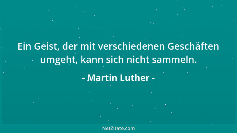 Martin Luther - Ein Geist, der mit verschiedenen Geschäften umgeht, kann sich nicht sammeln....