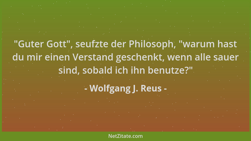 Wolfgang J. Reus -  "Guter Gott ", seufzte der Philosoph,  "warum hast du mir einen Verstand geschenkt, wenn alle sauer sind,...