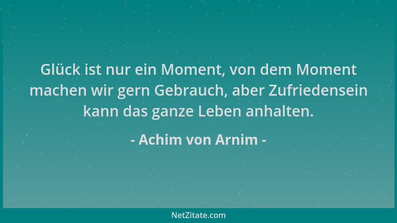 Achim von Arnim - Glück ist nur ein Moment, von dem Moment machen wir gern Gebrauch, aber Zufriedensein kann das ganze Lebe...