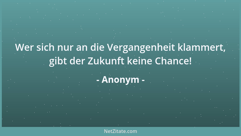 Anonym - Wer sich nur an die Vergangenheit klammert, gibt der Zukunft keine Chance!...