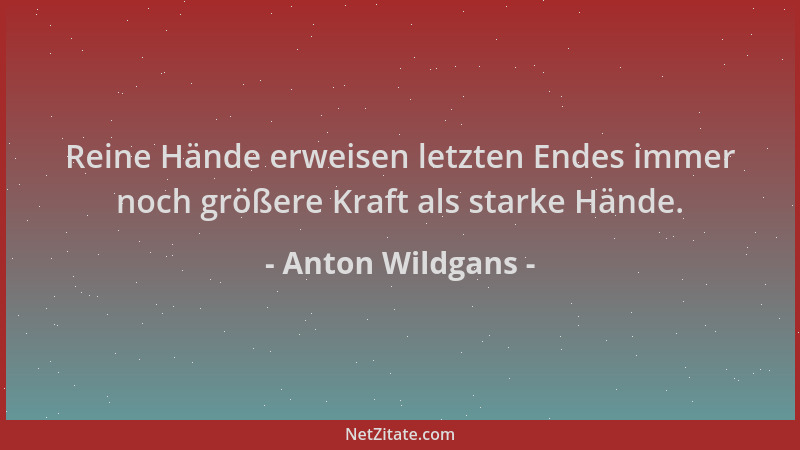 Anton Wildgans - Reine Hände erweisen letzten Endes immer noch größere Kraft als starke Hände....