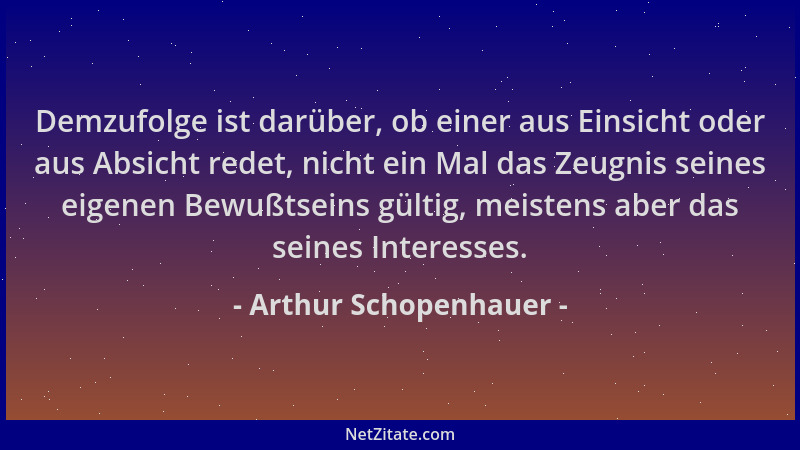 Arthur Schopenhauer - Demzufolge ist darüber, ob einer aus Einsicht oder aus Absicht redet, nicht ein Mal das Zeugnis seine...