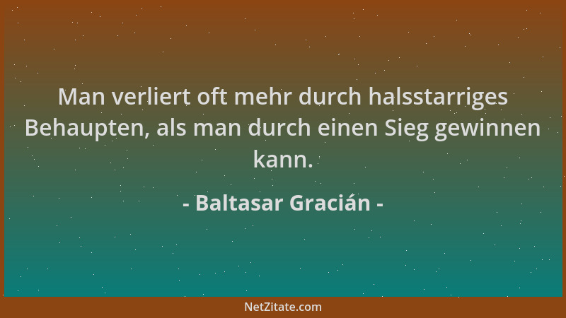 Baltasar Gracián - Man verliert oft mehr durch halsstarriges Behaupten, als man durch einen Sieg gewinnen kann....