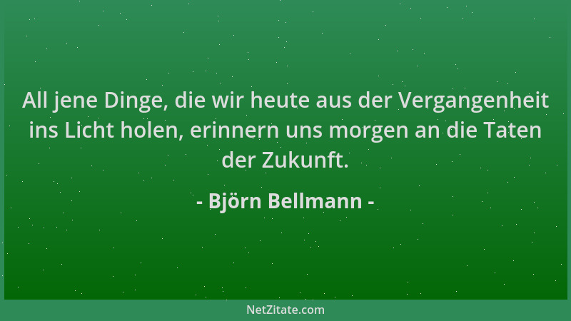 Björn Bellmann - All jene Dinge, die wir heute aus der Vergangenheit ins Licht holen, erinnern uns morgen an die Taten der...