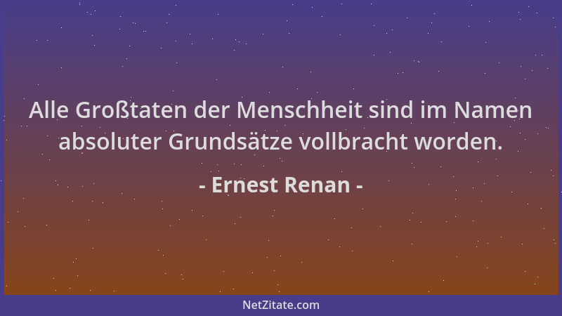 Ernest Renan - Alle Großtaten der Menschheit sind im Namen absoluter Grundsätze vollbracht worden....