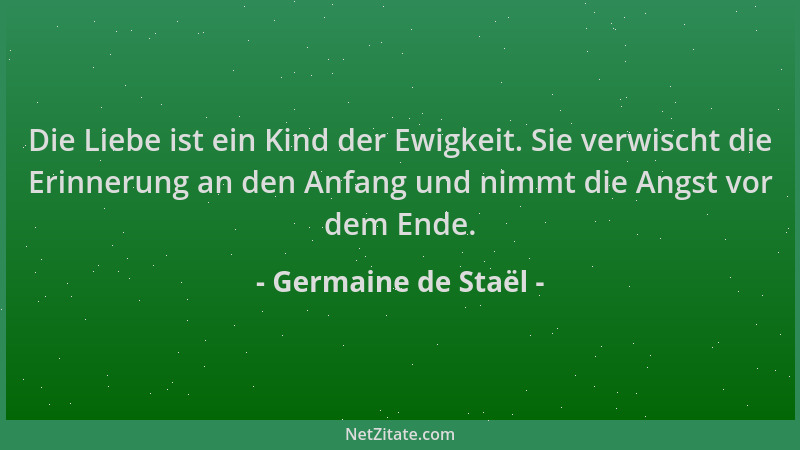 Germaine de Staël - Die Liebe ist ein Kind der Ewigkeit. Sie verwischt die Erinnerung an den Anfang und nimmt die Angst vor...