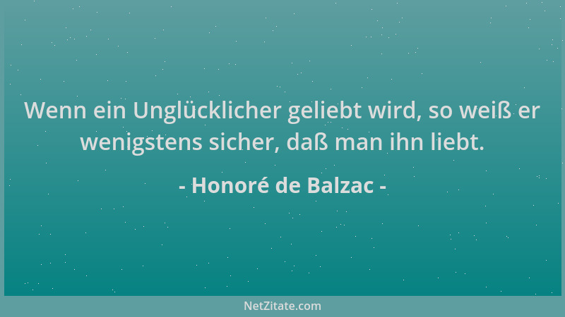 Honoré de Balzac - Wenn ein Unglücklicher geliebt wird, so weiß er wenigstens sicher, daß man ihn liebt....