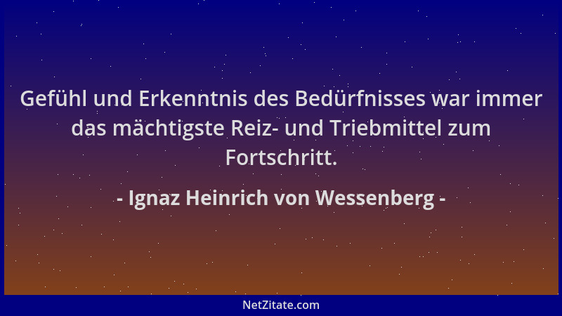 Ignaz Heinrich von Wessenberg - Gefühl und Erkenntnis des Bedürfnisses war immer das mächtigste Reiz- und Triebmittel zum F...