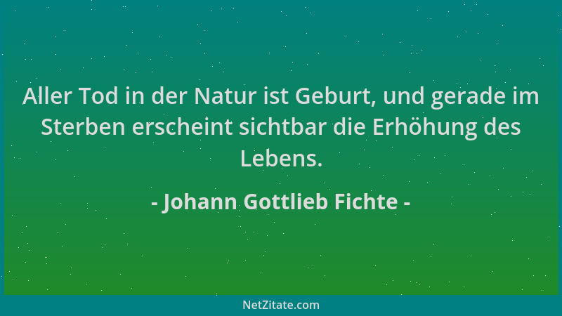 Johann Gottlieb Fichte - Aller Tod in der Natur ist Geburt, und gerade im Sterben erscheint sichtbar die Erhöhung des Leben...