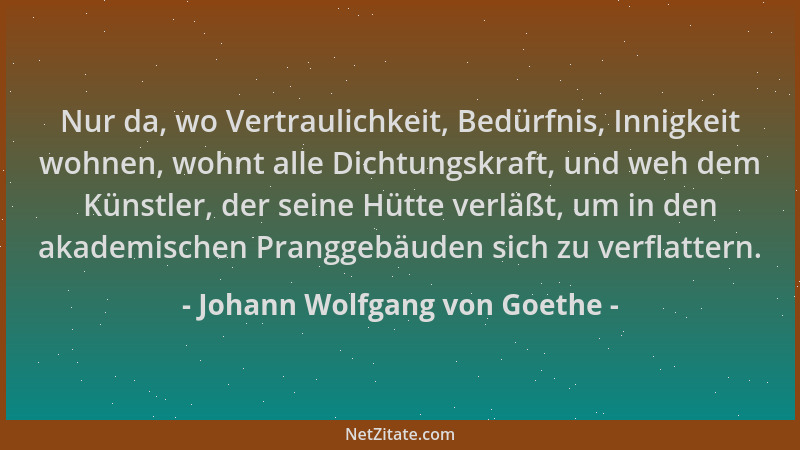 Johann Wolfgang von Goethe - Nur da, wo Vertraulichkeit, Bedürfnis, Innigkeit wohnen, wohnt alle Dichtungskraft, und weh de...