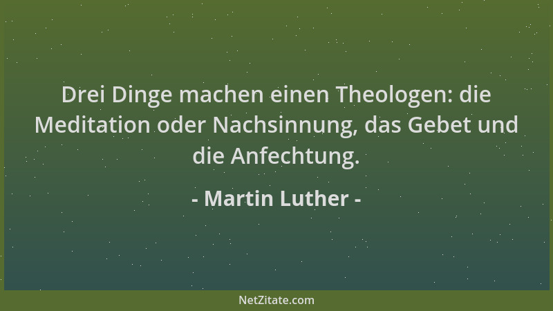 Martin Luther - Drei Dinge machen einen Theologen: die Meditation oder Nachsinnung, das Gebet und die Anfechtung....