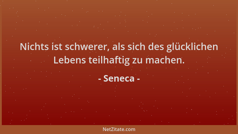 Seneca - Nichts ist schwerer, als sich des glücklichen Lebens teilhaftig zu machen....