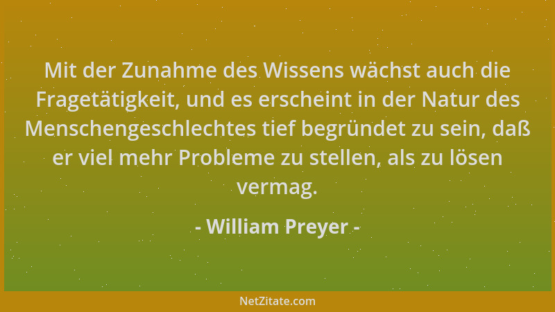 William Preyer - Mit der Zunahme des Wissens wächst auch die Fragetätigkeit, und es erscheint in der Natur des Menschengesc...
