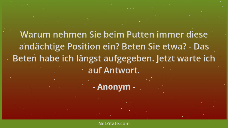 Anonym - Warum nehmen Sie beim Putten immer diese andächtige Position ein? Beten Sie etwa? - Das Beten habe ich längst aufg...