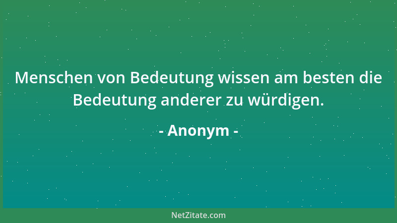 Anonym - Menschen von Bedeutung wissen am besten die Bedeutung anderer zu würdigen....