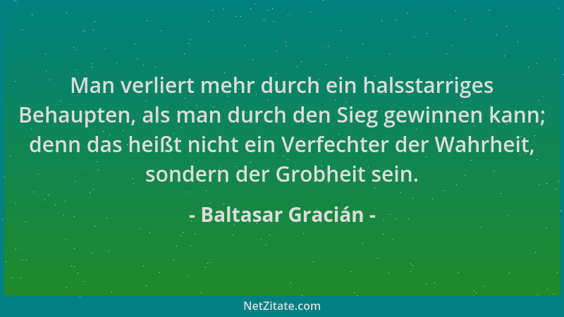 Baltasar Gracián - Man verliert mehr durch ein halsstarriges Behaupten, als man durch den Sieg gewinnen kann; denn das heiß...