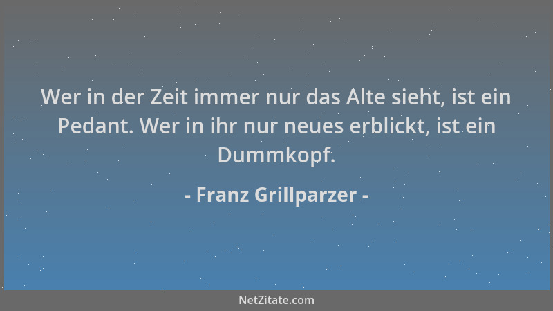 Franz Grillparzer - Wer in der Zeit immer nur das Alte sieht, ist ein Pedant. Wer in ihr nur neues erblickt, ist ein Dummko...