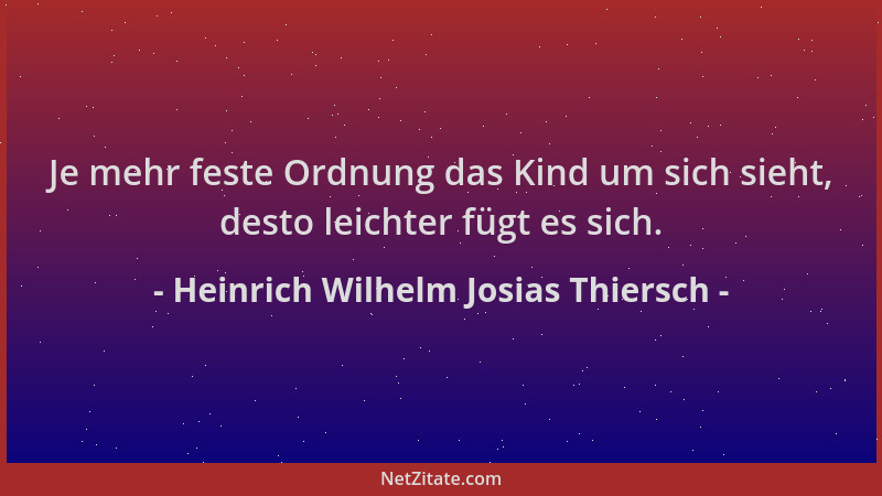 Heinrich Wilhelm Josias Thiersch - Je mehr feste Ordnung das Kind um sich sieht, desto leichter fügt es sich....