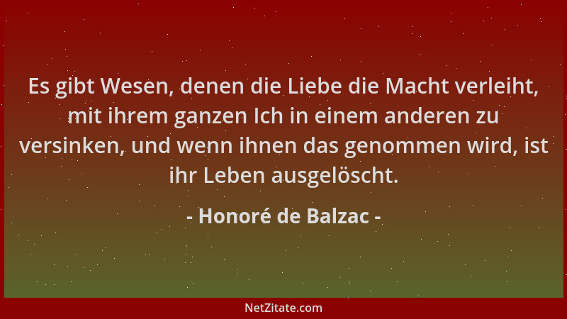 Honoré de Balzac - Es gibt Wesen, denen die Liebe die Macht verleiht, mit ihrem ganzen Ich in einem anderen zu versinken, u...