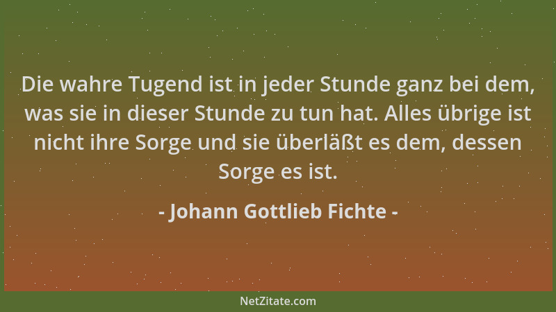 Johann Gottlieb Fichte - Die wahre Tugend ist in jeder Stunde ganz bei dem, was sie in dieser Stunde zu tun hat. Alles übri...