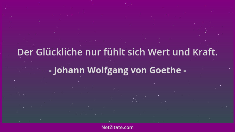 Johann Wolfgang von Goethe - Der Glückliche nur fühlt sich Wert und Kraft....