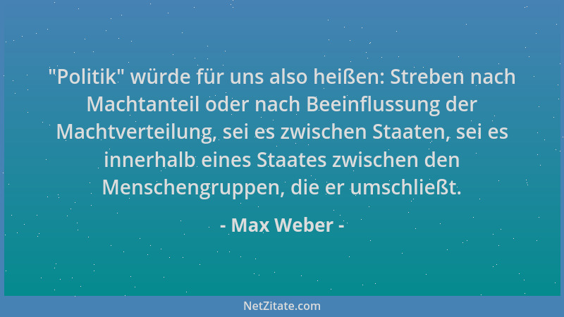 Max Weber -  "Politik " würde für uns also heißen: Streben nach Machtanteil oder nach Beeinflussung der Machtverteilung, sei...