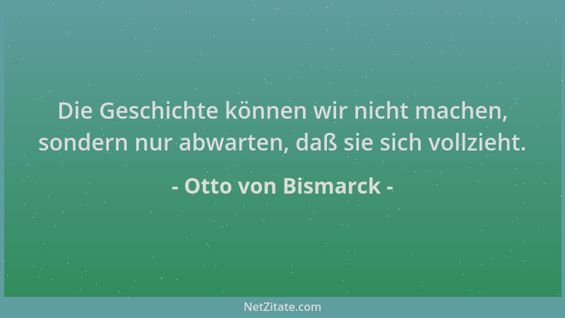Otto von Bismarck - Die Geschichte können wir nicht machen, sondern nur abwarten, daß sie sich vollzieht....