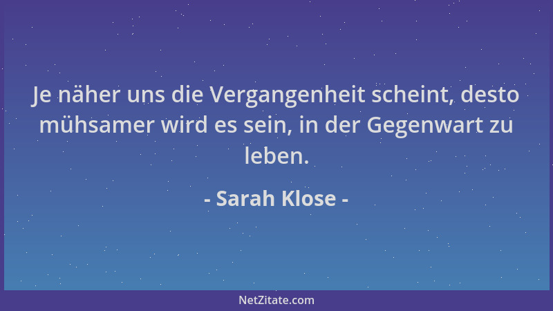 Sarah Klose - Je näher uns die Vergangenheit scheint, desto mühsamer wird es sein, in der Gegenwart zu leben....