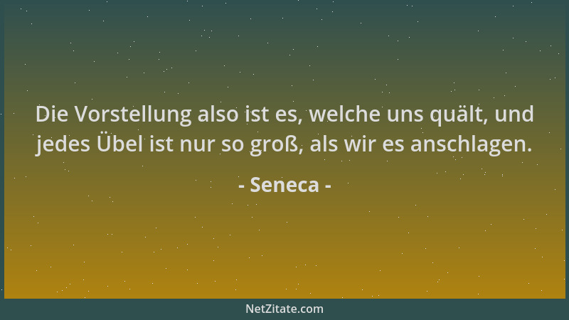 Seneca - Die Vorstellung also ist es, welche uns quält, und jedes Übel ist nur so groß, als wir es anschlagen....