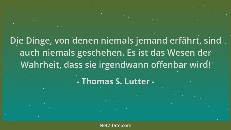 Thomas S. Lutter - Die Dinge, von denen niemals jemand erfährt, sind auch niemals geschehen. Es ist das Wesen der Wahrheit,...