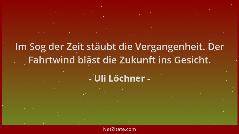 Uli Löchner - Im Sog der Zeit stäubt die Vergangenheit. Der Fahrtwind bläst die Zukunft ins Gesicht....