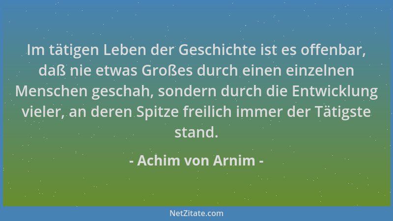Achim von Arnim - Im tätigen Leben der Geschichte ist es offenbar, daß nie etwas Großes durch einen einzelnen Menschen gesc...